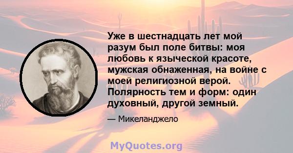 Уже в шестнадцать лет мой разум был поле битвы: моя любовь к языческой красоте, мужская обнаженная, на войне с моей религиозной верой. Полярность тем и форм: один духовный, другой земный.