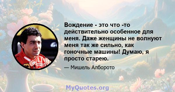 Вождение - это что -то действительно особенное для меня. Даже женщины не волнуют меня так же сильно, как гоночные машины! Думаю, я просто старею.