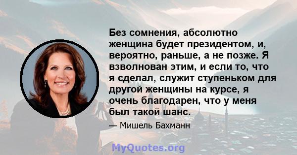 Без сомнения, абсолютно женщина будет президентом, и, вероятно, раньше, а не позже. Я взволнован этим, и если то, что я сделал, служит ступеньком для другой женщины на курсе, я очень благодарен, что у меня был такой