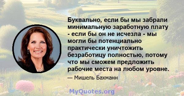 Буквально, если бы мы забрали минимальную заработную плату - если бы он не исчезла - мы могли бы потенциально практически уничтожить безработицу полностью, потому что мы сможем предложить рабочие места на любом уровне.