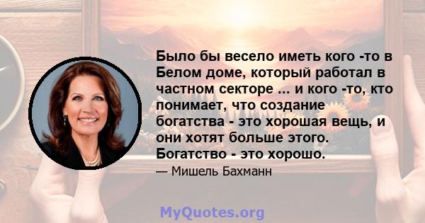 Было бы весело иметь кого -то в Белом доме, который работал в частном секторе ... и кого -то, кто понимает, что создание богатства - это хорошая вещь, и они хотят больше этого. Богатство - это хорошо.