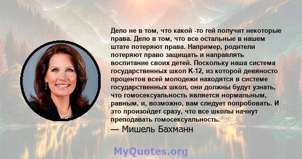 Дело не в том, что какой -то гей получит некоторые права. Дело в том, что все остальные в нашем штате потеряют права. Например, родители потеряют право защищать и направлять воспитание своих детей. Поскольку наша