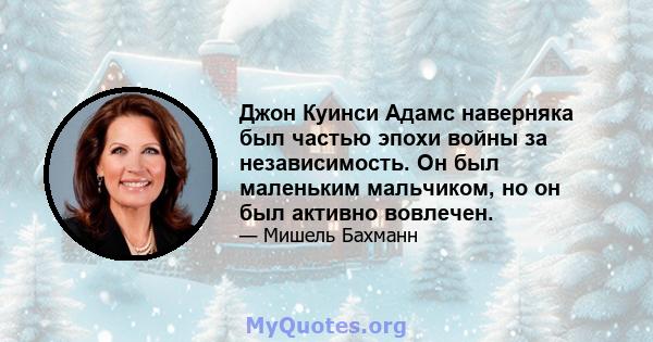 Джон Куинси Адамс наверняка был частью эпохи войны за независимость. Он был маленьким мальчиком, но он был активно вовлечен.