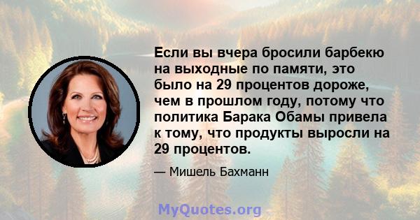 Если вы вчера бросили барбекю на выходные по памяти, это было на 29 процентов дороже, чем в прошлом году, потому что политика Барака Обамы привела к тому, что продукты выросли на 29 процентов.