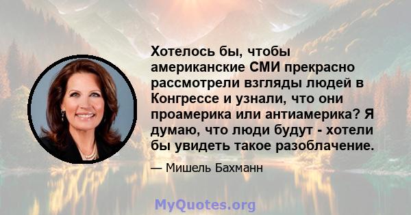 Хотелось бы, чтобы американские СМИ прекрасно рассмотрели взгляды людей в Конгрессе и узнали, что они проамерика или антиамерика? Я думаю, что люди будут - хотели бы увидеть такое разоблачение.