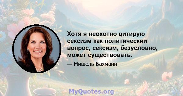 Хотя я неохотно цитирую сексизм как политический вопрос, сексизм, безусловно, может существовать.