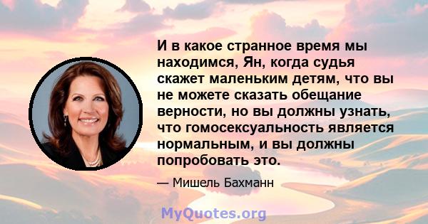 И в какое странное время мы находимся, Ян, когда судья скажет маленьким детям, что вы не можете сказать обещание верности, но вы должны узнать, что гомосексуальность является нормальным, и вы должны попробовать это.