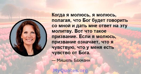 Когда я молюсь, я молюсь, полагая, что Бог будет говорить со мной и дать мне ответ на эту молитву. Вот что такое призвание. Если я молюсь, призвание означает, что я чувствую, что у меня есть чувство от Бога.