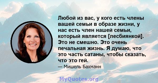 Любой из вас, у кого есть члены вашей семьи в образе жизни, у нас есть член нашей семьи, который является [лесбиянкой]. Это не смешно. Это очень печальная жизнь. Я думаю, что это часть сатаны, чтобы сказать, что это гей.