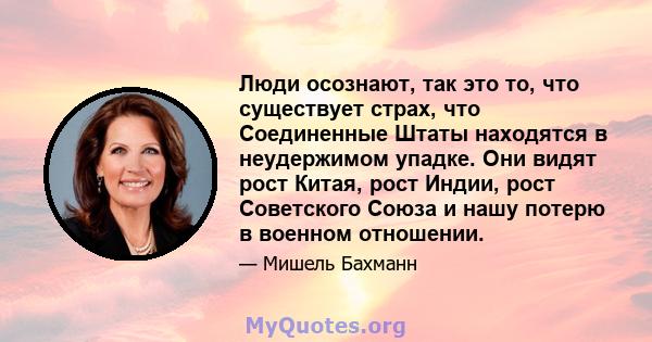 Люди осознают, так это то, что существует страх, что Соединенные Штаты находятся в неудержимом упадке. Они видят рост Китая, рост Индии, рост Советского Союза и нашу потерю в военном отношении.