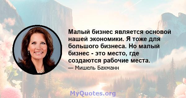 Малый бизнес является основой нашей экономики. Я тоже для большого бизнеса. Но малый бизнес - это место, где создаются рабочие места.