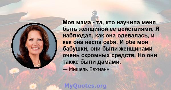 Моя мама - та, кто научила меня быть женщиной ее действиями. Я наблюдал, как она одевалась, и как она несла себя. И обе мои бабушки, они были женщинами очень скромных средств. Но они также были дамами.