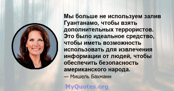 Мы больше не используем залив Гуантанамо, чтобы взять дополнительных террористов. Это было идеальное средство, чтобы иметь возможность использовать для извлечения информации от людей, чтобы обеспечить безопасность