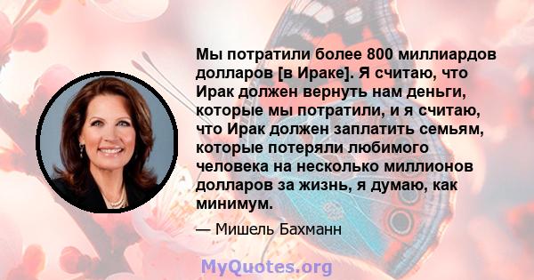 Мы потратили более 800 миллиардов долларов [в Ираке]. Я считаю, что Ирак должен вернуть нам деньги, которые мы потратили, и я считаю, что Ирак должен заплатить семьям, которые потеряли любимого человека на несколько