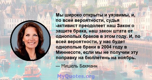 Мы широко открыты и уязвимы, и, по всей вероятности, судья -активист преодолеет наш Закон о защите брака, наш закон штата от однополых браков в этом году. И, по всей вероятности, у нас будет однополые браки в 2004 году