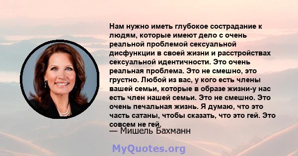 Нам нужно иметь глубокое сострадание к людям, которые имеют дело с очень реальной проблемой сексуальной дисфункции в своей жизни и расстройствах сексуальной идентичности. Это очень реальная проблема. Это не смешно, это