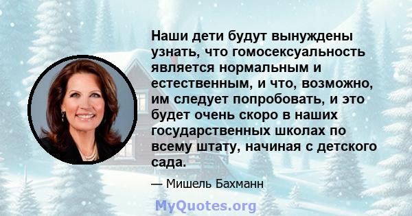 Наши дети будут вынуждены узнать, что гомосексуальность является нормальным и естественным, и что, возможно, им следует попробовать, и это будет очень скоро в наших государственных школах по всему штату, начиная с