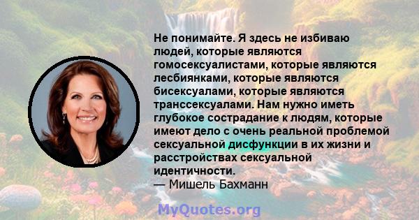 Не понимайте. Я здесь не избиваю людей, которые являются гомосексуалистами, которые являются лесбиянками, которые являются бисексуалами, которые являются транссексуалами. Нам нужно иметь глубокое сострадание к людям,