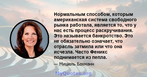 Нормальным способом, которым американская система свободного рынка работала, является то, что у нас есть процесс раскручивания. Это называется банкротство. Это не обязательно означает, что отрасль затмила или что она