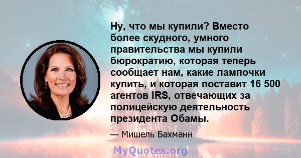 Ну, что мы купили? Вместо более скудного, умного правительства мы купили бюрократию, которая теперь сообщает нам, какие лампочки купить, и которая поставит 16 500 агентов IRS, отвечающих за полицейскую деятельность