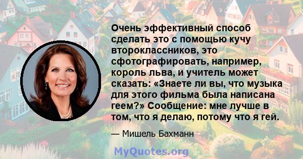 Очень эффективный способ сделать это с помощью кучу второклассников, это сфотографировать, например, король льва, и учитель может сказать: «Знаете ли вы, что музыка для этого фильма была написана геем?» Сообщение: мне