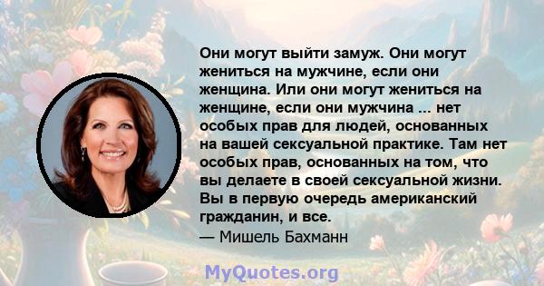 Они могут выйти замуж. Они могут жениться на мужчине, если они женщина. Или они могут жениться на женщине, если они мужчина ... нет особых прав для людей, основанных на вашей сексуальной практике. Там нет особых прав,