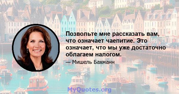 Позвольте мне рассказать вам, что означает чаепитие. Это означает, что мы уже достаточно облагаем налогом.