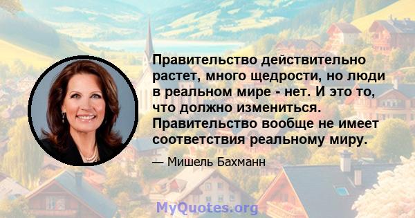 Правительство действительно растет, много щедрости, но люди в реальном мире - нет. И это то, что должно измениться. Правительство вообще не имеет соответствия реальному миру.