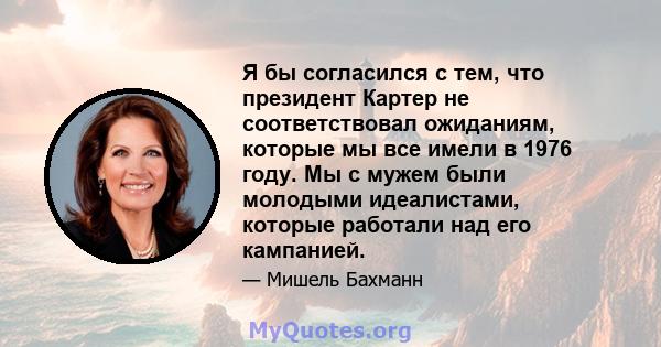 Я бы согласился с тем, что президент Картер не соответствовал ожиданиям, которые мы все имели в 1976 году. Мы с мужем были молодыми идеалистами, которые работали над его кампанией.