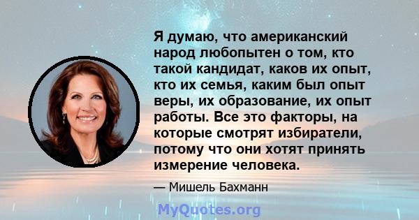 Я думаю, что американский народ любопытен о том, кто такой кандидат, каков их опыт, кто их семья, каким был опыт веры, их образование, их опыт работы. Все это факторы, на которые смотрят избиратели, потому что они хотят 