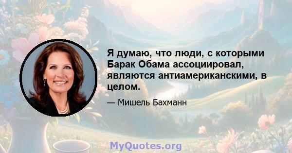 Я думаю, что люди, с которыми Барак Обама ассоциировал, являются антиамериканскими, в целом.