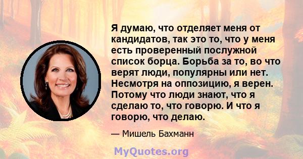 Я думаю, что отделяет меня от кандидатов, так это то, что у меня есть проверенный послужной список борца. Борьба за то, во что верят люди, популярны или нет. Несмотря на оппозицию, я верен. Потому что люди знают, что я