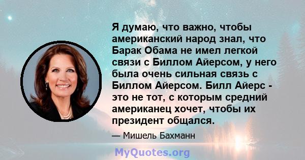 Я думаю, что важно, чтобы американский народ знал, что Барак Обама не имел легкой связи с Биллом Айерсом, у него была очень сильная связь с Биллом Айерсом. Билл Айерс - это не тот, с которым средний американец хочет,