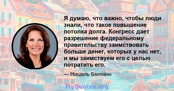 Я думаю, что важно, чтобы люди знали, что такое повышение потолка долга. Конгресс дает разрешение федеральному правительству заимствовать больше денег, которых у нас нет, и мы заимствуем его с целью потратить его.