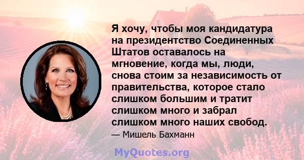 Я хочу, чтобы моя кандидатура на президентство Соединенных Штатов оставалось на мгновение, когда мы, люди, снова стоим за независимость от правительства, которое стало слишком большим и тратит слишком много и забрал