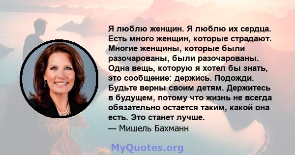 Я люблю женщин. Я люблю их сердца. Есть много женщин, которые страдают. Многие женщины, которые были разочарованы, были разочарованы. Одна вещь, которую я хотел бы знать, это сообщение: держись. Подожди. Будьте верны