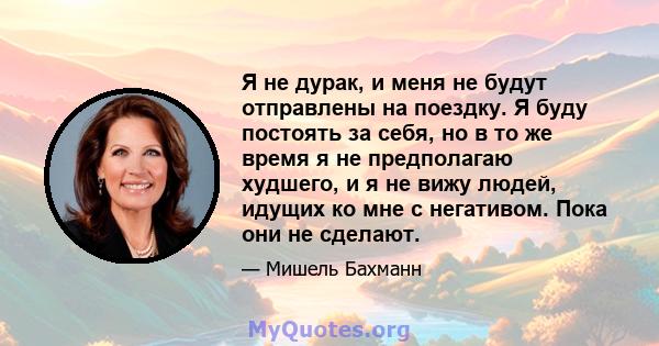 Я не дурак, и меня не будут отправлены на поездку. Я буду постоять за себя, но в то же время я не предполагаю худшего, и я не вижу людей, идущих ко мне с негативом. Пока они не сделают.