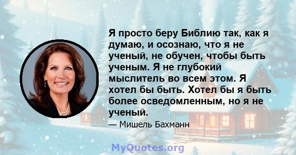 Я просто беру Библию так, как я думаю, и осознаю, что я не ученый, не обучен, чтобы быть ученым. Я не глубокий мыслитель во всем этом. Я хотел бы быть. Хотел бы я быть более осведомленным, но я не ученый.