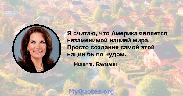 Я считаю, что Америка является незаменимой нацией мира. Просто создание самой этой нации было чудом.