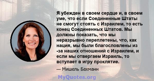 Я убежден в своем сердце и, в своем уме, что если Соединенные Штаты не смогут стоять с Израилем, то есть конец Соединенных Штатов. Мы должны показать, что мы неразрывно переплетены, что, как нация, мы были благословлены 