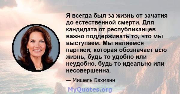 Я всегда был за жизнь от зачатия до естественной смерти. Для кандидата от республиканцев важно поддерживать то, что мы выступаем. Мы являемся партией, которая обозначает всю жизнь, будь то удобно или неудобно, будь то