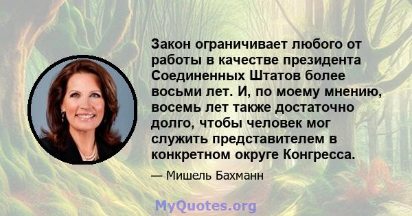 Закон ограничивает любого от работы в качестве президента Соединенных Штатов более восьми лет. И, по моему мнению, восемь лет также достаточно долго, чтобы человек мог служить представителем в конкретном округе