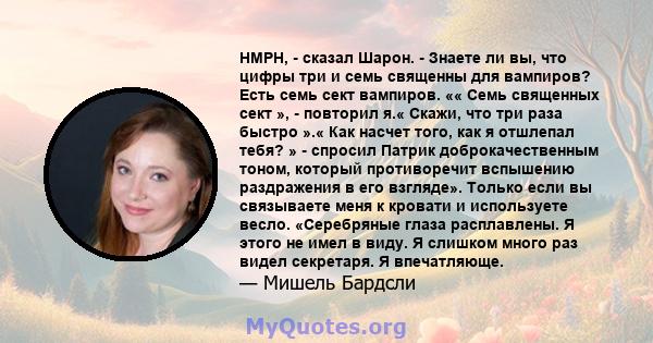 HMPH, - сказал Шарон. - Знаете ли вы, что цифры три и семь священны для вампиров? Есть семь сект вампиров. «« Семь священных сект », - повторил я.« Скажи, что три раза быстро ».« Как насчет того, как я отшлепал тебя? »