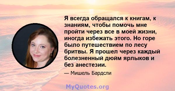 Я всегда обращался к книгам, к знаниям, чтобы помочь мне пройти через все в моей жизни, иногда избежать этого. Но горе было путешествием по лесу бритвы. Я прошел через каждый болезненный дюйм ярлыков и без анестезии.