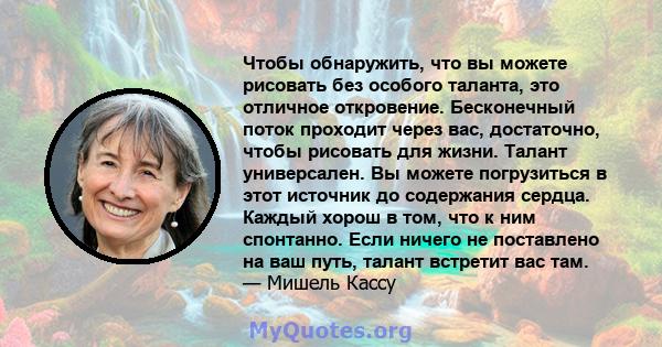 Чтобы обнаружить, что вы можете рисовать без особого таланта, это отличное откровение. Бесконечный поток проходит через вас, достаточно, чтобы рисовать для жизни. Талант универсален. Вы можете погрузиться в этот