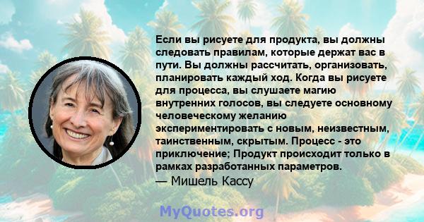 Если вы рисуете для продукта, вы должны следовать правилам, которые держат вас в пути. Вы должны рассчитать, организовать, планировать каждый ход. Когда вы рисуете для процесса, вы слушаете магию внутренних голосов, вы