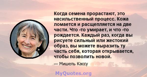 Когда семена прорастают, это насильственный процесс. Кожа ломается и расщепляется на две части. Что -то умирает, и что -то рождается. Каждый раз, когда вы рисуете сильный или жестокий образ, вы можете выразить ту часть