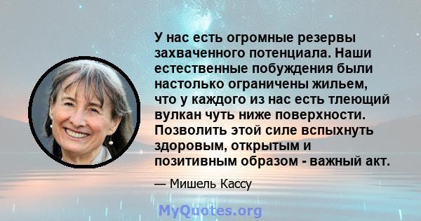 У нас есть огромные резервы захваченного потенциала. Наши естественные побуждения были настолько ограничены жильем, что у каждого из нас есть тлеющий вулкан чуть ниже поверхности. Позволить этой силе вспыхнуть здоровым, 