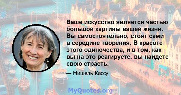 Ваше искусство является частью большой картины вашей жизни. Вы самостоятельно, стоят сами в середине творения. В красоте этого одиночества, и в том, как вы на это реагируете, вы найдете свою страсть.