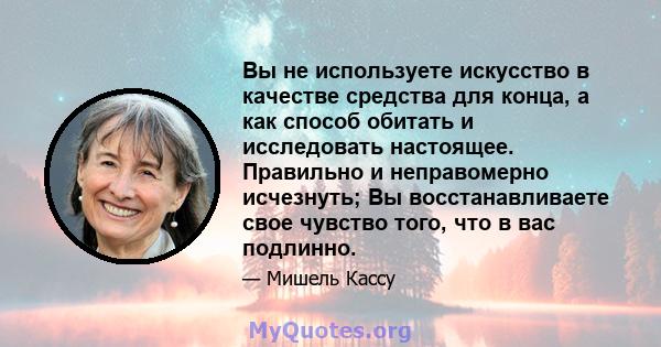 Вы не используете искусство в качестве средства для конца, а как способ обитать и исследовать настоящее. Правильно и неправомерно исчезнуть; Вы восстанавливаете свое чувство того, что в вас подлинно.